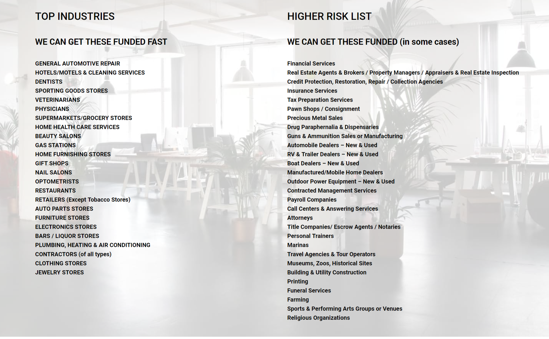 TOP Funded INDUSTRIES,
WE CAN GET THESE FUNDED FAST,
GENERAL AUTOMOTIVE REPAIR, 
HOTELS/MOTELS & CLEANING SERVICES,
DENTISTS ,
SPORTING GOODS STORES 
VETERINARIANS,
PHYSICIANS, 
SUPERMARKETS/GROCERY STORES,
HOME HEALTH CARE SERVICES,
BEAUTY SALONS,
GAS STATIONS,
HOME FURNISHING STORES,
GIFT SHOPS,
NAIL SALONS,
OPTOMETRISTS,
RESTAURANTS,
RETAILERS (Except Tobacco Stores),
AUTO PARTS STORES,
FURNITURE STORES,
ELECTRONICS STORES,
BARS / LIQUOR STORES,
PLUMBING, HEATING & AIR CONDITIONING,
CONTRACTORS (of all types),
CLOTHING STORES,
JEWELRY STORES
